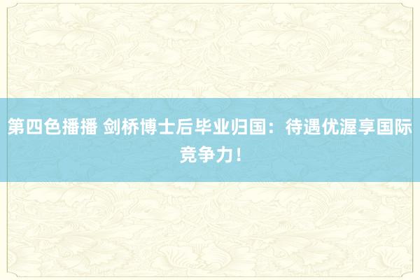 第四色播播 剑桥博士后毕业归国：待遇优渥享国际竞争力！