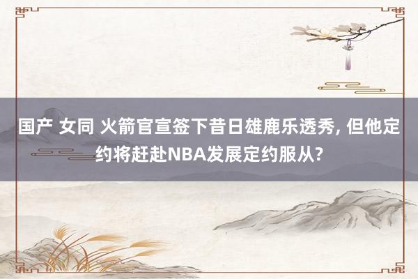 国产 女同 火箭官宣签下昔日雄鹿乐透秀， 但他定约将赶赴NBA发展定约服从?