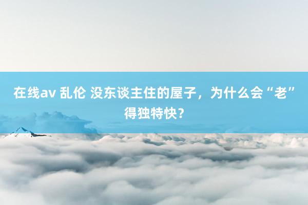 在线av 乱伦 没东谈主住的屋子，为什么会“老”得独特快？