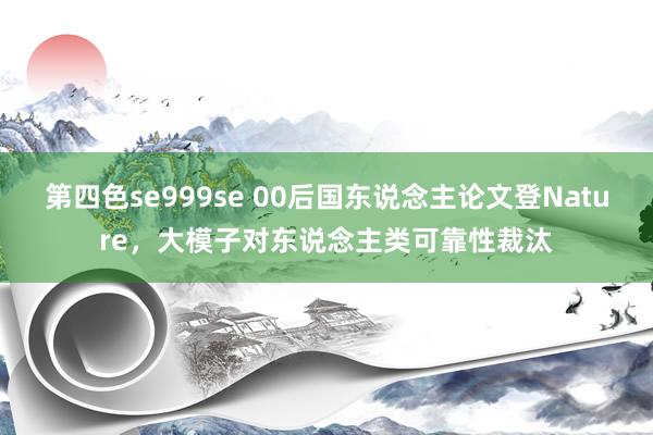 第四色se999se 00后国东说念主论文登Nature，大模子对东说念主类可靠性裁汰