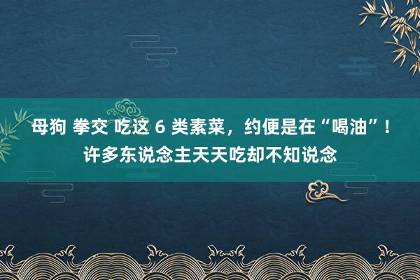 母狗 拳交 吃这 6 类素菜，约便是在“喝油”！许多东说念主天天吃却不知说念