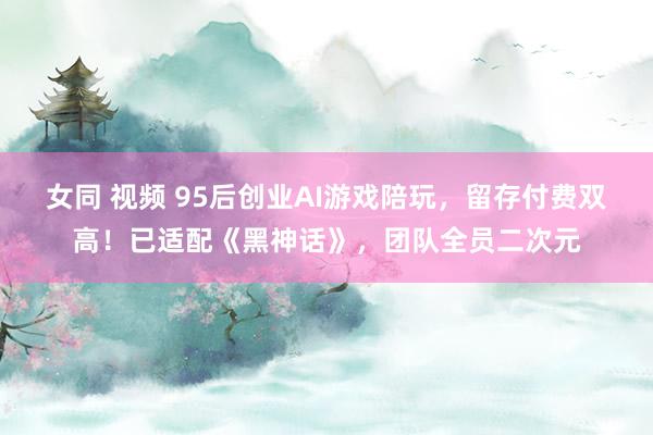 女同 视频 95后创业AI游戏陪玩，留存付费双高！已适配《黑神话》，团队全员二次元