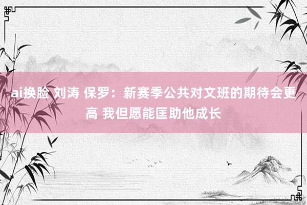 ai换脸 刘涛 保罗：新赛季公共对文班的期待会更高 我但愿能匡助他成长