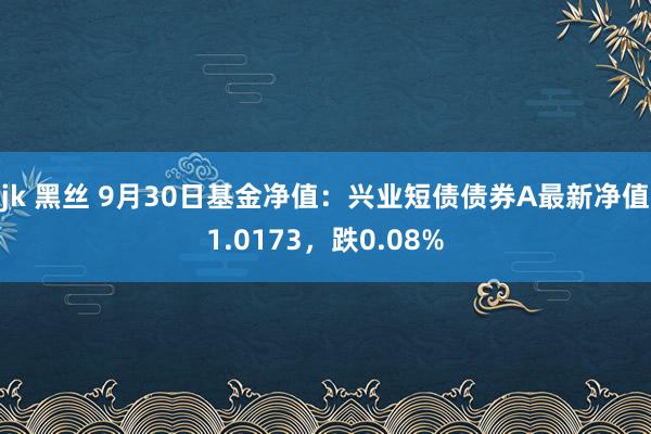 jk 黑丝 9月30日基金净值：兴业短债债券A最新净值1.0173，跌0.08%