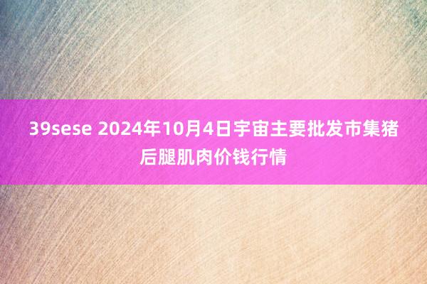 39sese 2024年10月4日宇宙主要批发市集猪后腿肌肉价钱行情