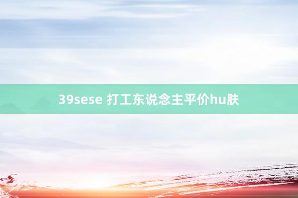 39sese 打工东说念主平价hu肤