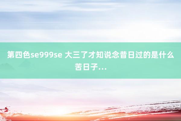 第四色se999se 大三了才知说念昔日过的是什么苦日子…