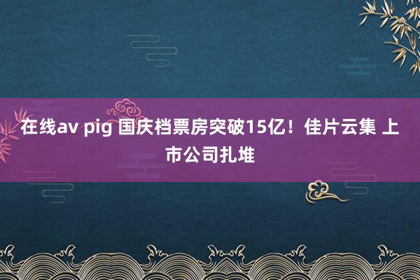 在线av pig 国庆档票房突破15亿！佳片云集 上市公司扎堆