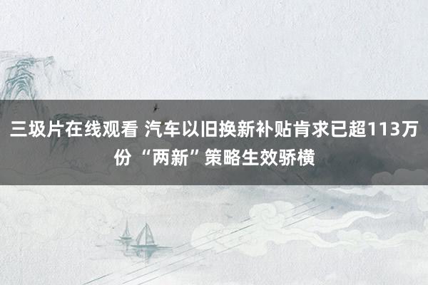 三圾片在线观看 汽车以旧换新补贴肯求已超113万份 “两新”策略生效骄横