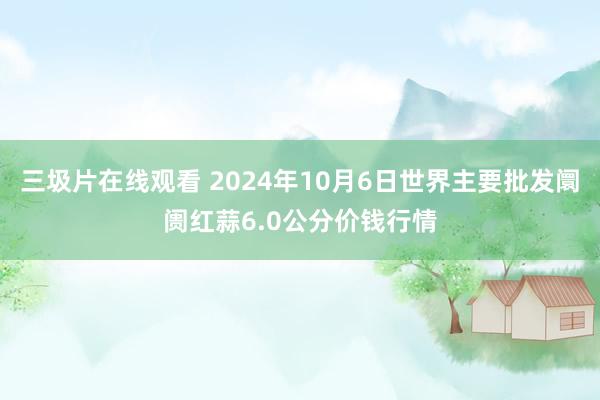 三圾片在线观看 2024年10月6日世界主要批发阛阓红蒜6.0公分价钱行情