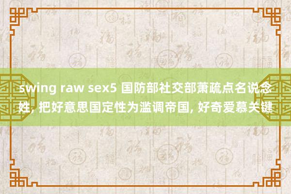 swing raw sex5 国防部社交部萧疏点名说念姓, 把好意思国定性为滥调帝国, 好奇爱慕关键