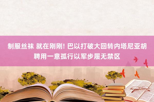 制服丝袜 就在刚刚! 巴以打破大回转内塔尼亚胡聘用一意孤行以军步履无禁区