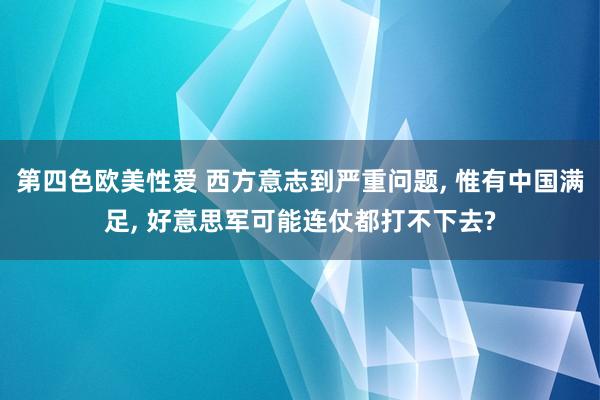 第四色欧美性爱 西方意志到严重问题, 惟有中国满足, 好意思军可能连仗都打不下去?