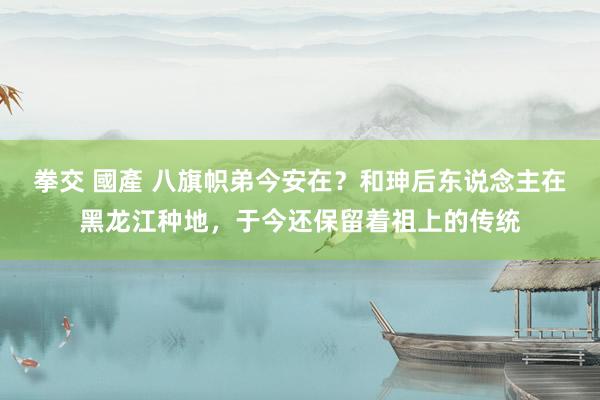 拳交 國產 八旗帜弟今安在？和珅后东说念主在黑龙江种地，于今还保留着祖上的传统