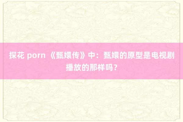 探花 porn 《甄嬛传》中：甄嬛的原型是电视剧播放的那样吗？