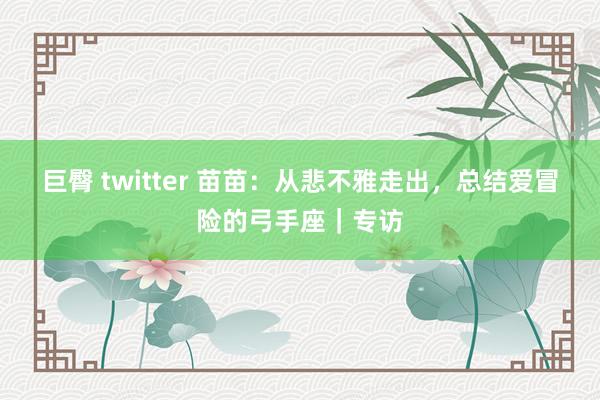 巨臀 twitter 苗苗：从悲不雅走出，总结爱冒险的弓手座｜专访