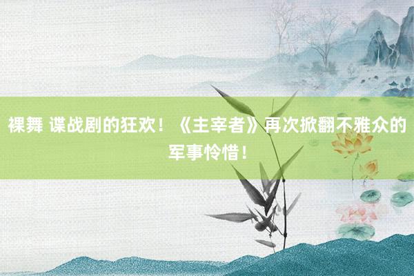 裸舞 谍战剧的狂欢！《主宰者》再次掀翻不雅众的军事怜惜！