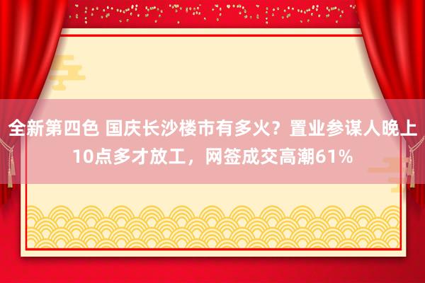 全新第四色 国庆长沙楼市有多火？置业参谋人晚上10点多才放工，网签成交高潮61%