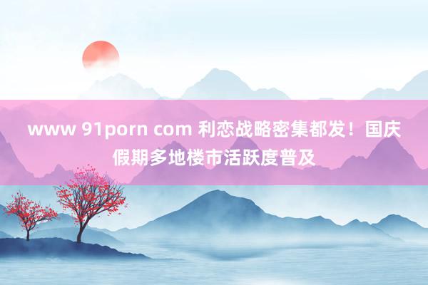 www 91porn com 利恋战略密集都发！国庆假期多地楼市活跃度普及