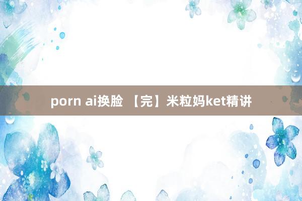 porn ai换脸 【完】米粒妈ket精讲