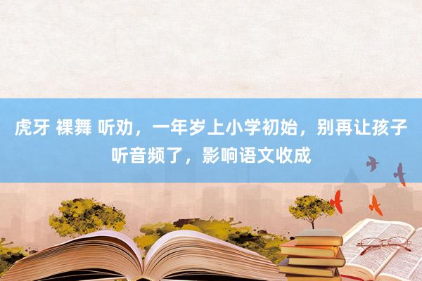 虎牙 裸舞 听劝，一年岁上小学初始，别再让孩子听音频了，影响语文收成