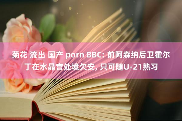 菊花 流出 国产 porn BBC: 前阿森纳后卫霍尔丁在水晶宫处境欠安, 只可随U-21熟习