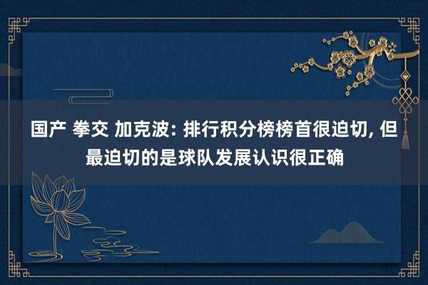 国产 拳交 加克波: 排行积分榜榜首很迫切, 但最迫切的是球队发展认识很正确