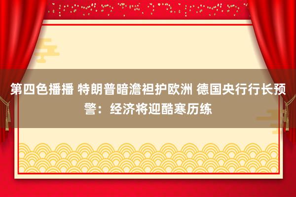 第四色播播 特朗普暗澹袒护欧洲 德国央行行长预警：经济将迎酷寒历练