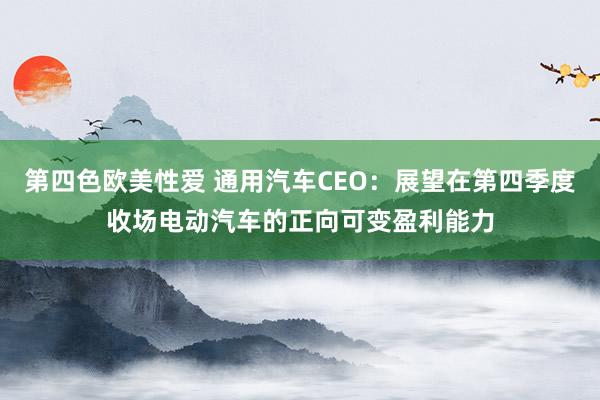 第四色欧美性爱 通用汽车CEO：展望在第四季度收场电动汽车的正向可变盈利能力