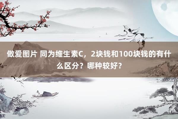 做爱图片 同为维生素C，2块钱和100块钱的有什么区分？哪种较好？