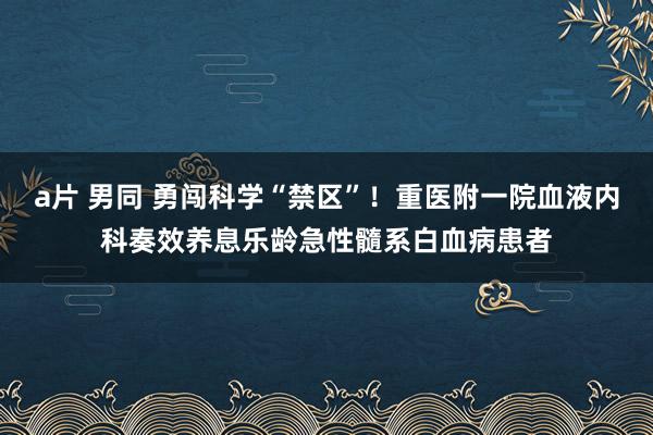 a片 男同 勇闯科学“禁区”！重医附一院血液内科奏效养息乐龄急性髓系白血病患者