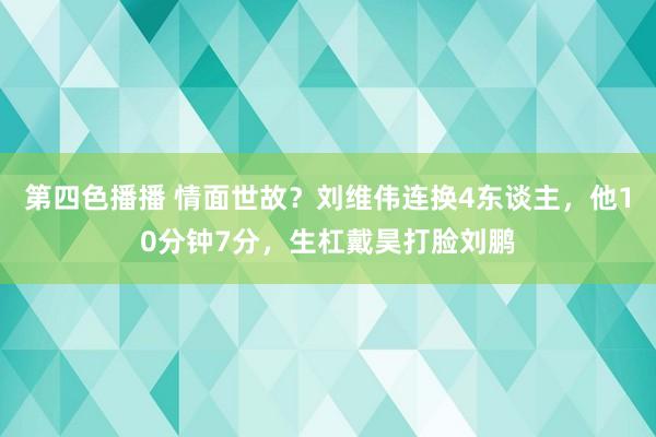 第四色播播 情面世故？刘维伟连换4东谈主，他10分钟7分，生杠戴昊打脸刘鹏