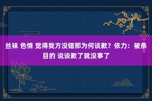 丝袜 色情 觉得我方没错那为何谈歉？依力：被条目的 说谈歉了就没事了