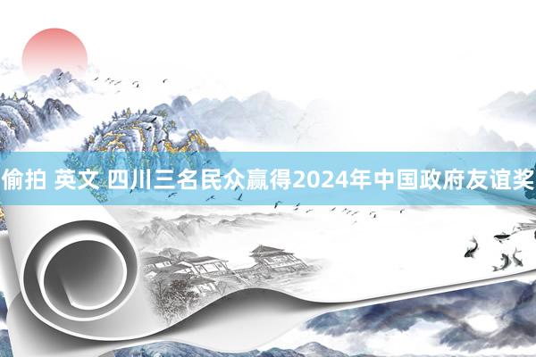 偷拍 英文 四川三名民众赢得2024年中国政府友谊奖