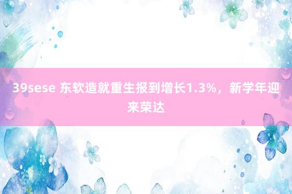 39sese 东软造就重生报到增长1.3%，新学年迎来荣达