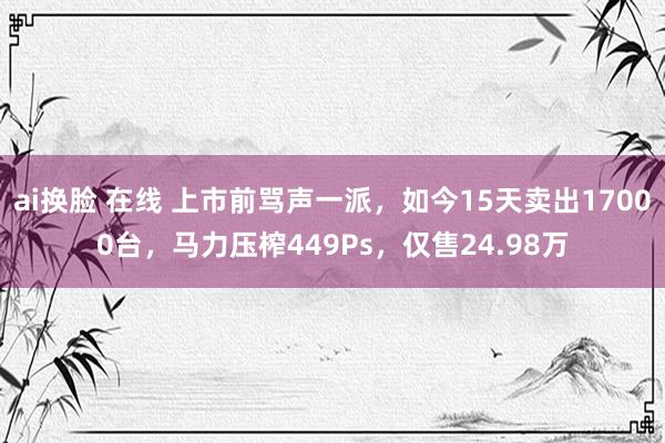 ai换脸 在线 上市前骂声一派，如今15天卖出17000台，马力压榨449Ps，仅售24.98万