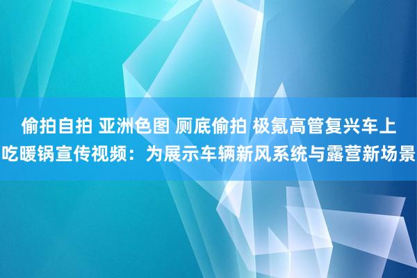 偷拍自拍 亚洲色图 厕底偷拍 极氪高管复兴车上吃暖锅宣传视频：为展示车辆新风系统与露营新场景