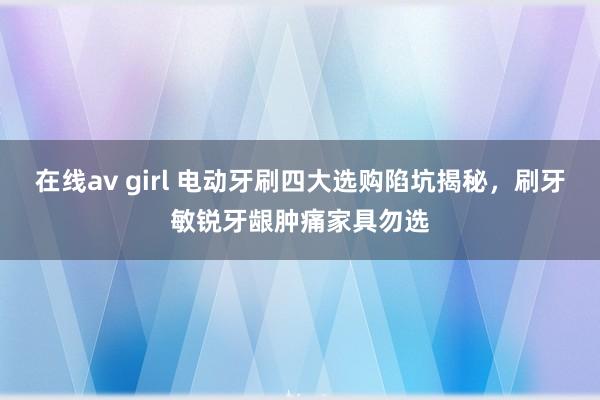 在线av girl 电动牙刷四大选购陷坑揭秘，刷牙敏锐牙龈肿痛家具勿选