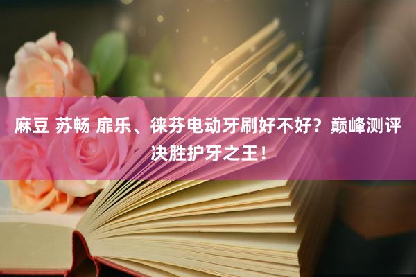 麻豆 苏畅 扉乐、徕芬电动牙刷好不好？巅峰测评决胜护牙之王！