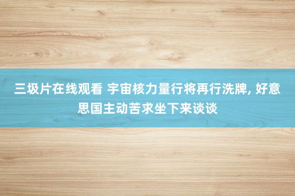 三圾片在线观看 宇宙核力量行将再行洗牌, 好意思国主动苦求坐下来谈谈