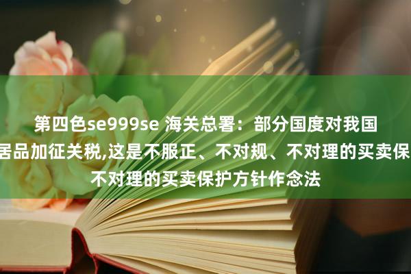 第四色se999se 海关总署：部分国度对我国的“新三样”居品加征关税，这是不服正、不对规、不对理的买卖保护方针作念法