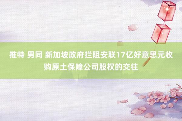 推特 男同 新加坡政府拦阻安联17亿好意思元收购原土保障公司股权的交往