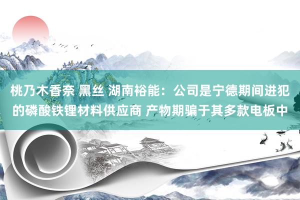 桃乃木香奈 黑丝 湖南裕能：公司是宁德期间进犯的磷酸铁锂材料供应商 产物期骗于其多款电板中