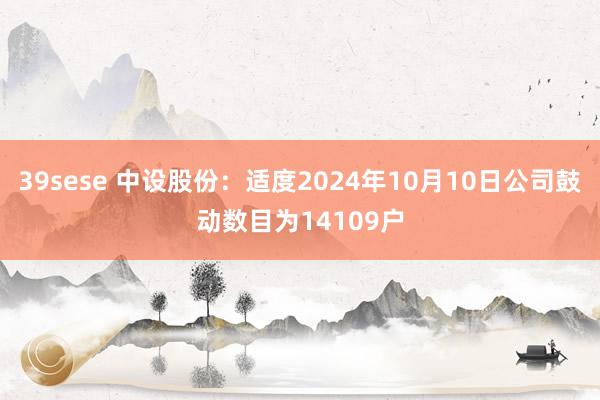 39sese 中设股份：适度2024年10月10日公司鼓动数目为14109户