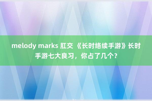 melody marks 肛交 《长时络续手游》长时手游七大良习，你占了几个？