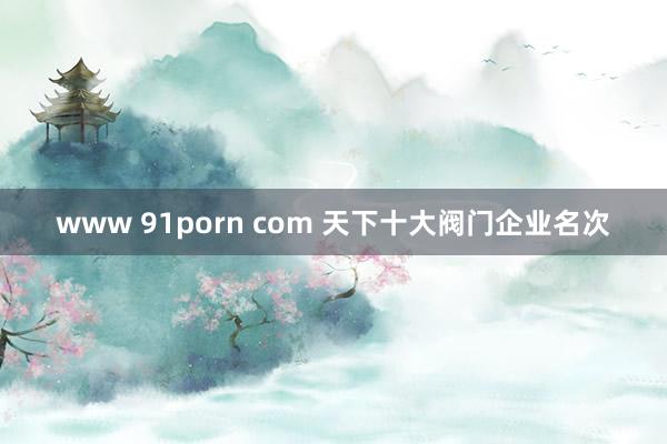 www 91porn com 天下十大阀门企业名次