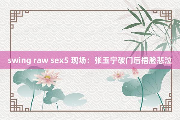 swing raw sex5 现场：张玉宁破门后捂脸悲泣