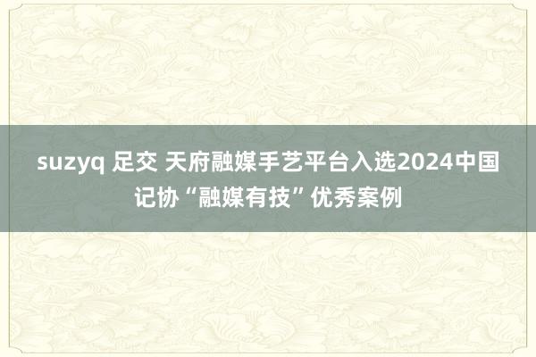 suzyq 足交 天府融媒手艺平台入选2024中国记协“融媒有技”优秀案例