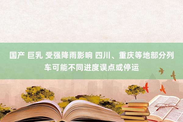 国产 巨乳 受强降雨影响 四川、重庆等地部分列车可能不同进度误点或停运