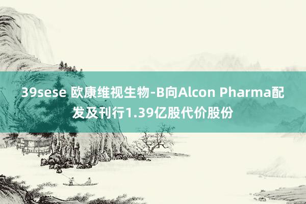 39sese 欧康维视生物-B向Alcon Pharma配发及刊行1.39亿股代价股份